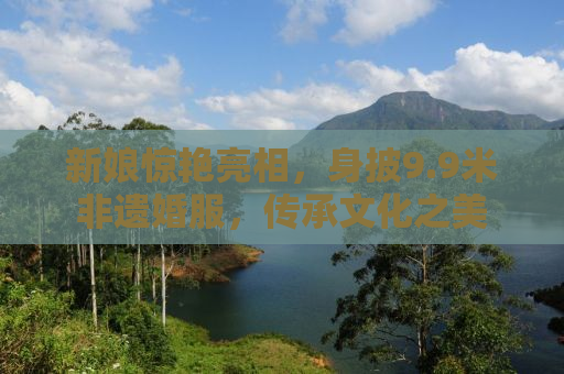 新娘惊艳亮相，身披9.9米非遗婚服，传承文化之美