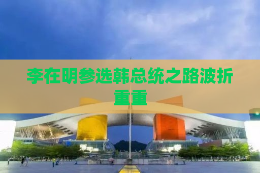 李在明参选韩总统之路波折重重