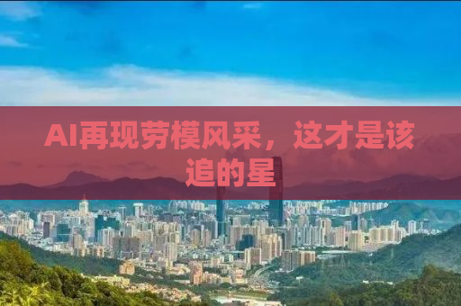 AI再现劳模风采，这才是该追的星