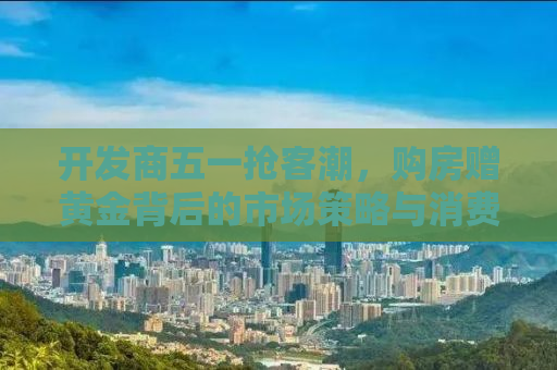 开发商五一抢客潮，购房赠黄金背后的市场策略与消费心理洞察