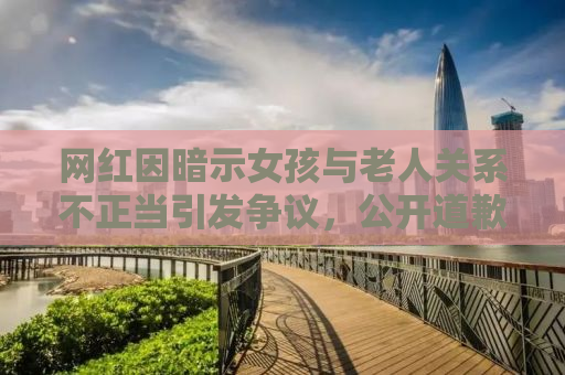 网红因暗示女孩与老人关系不正当引发争议，公开道歉