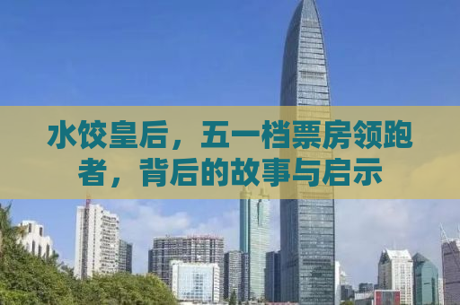 水饺皇后，五一档票房领跑者，背后的故事与启示