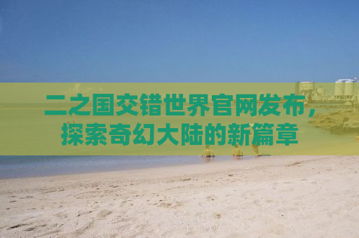 二之国交错世界官网发布，探索奇幻大陆的新篇章
