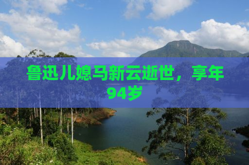 鲁迅儿媳马新云逝世，享年94岁