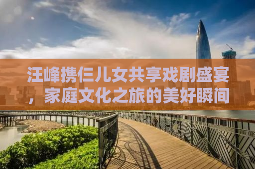 汪峰携仨儿女共享戏剧盛宴，家庭文化之旅的美好瞬间