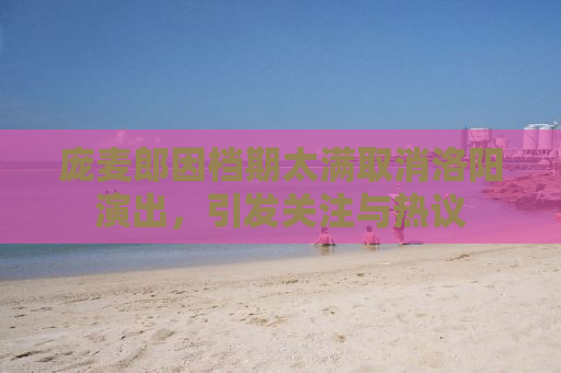 庞麦郎因档期太满取消洛阳演出，引发关注与热议