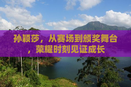 孙颖莎，从赛场到颁奖舞台，荣耀时刻见证成长