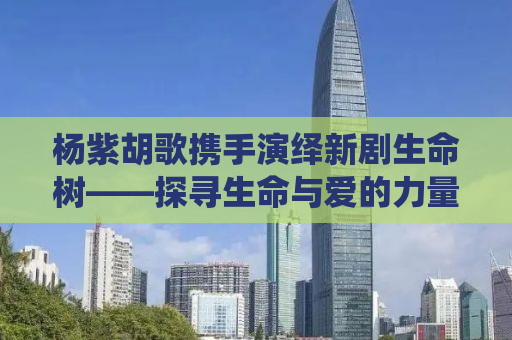 杨紫胡歌携手演绎新剧生命树——探寻生命与爱的力量