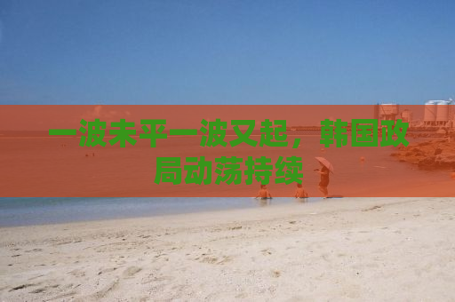 一波未平一波又起，韩国政局动荡持续