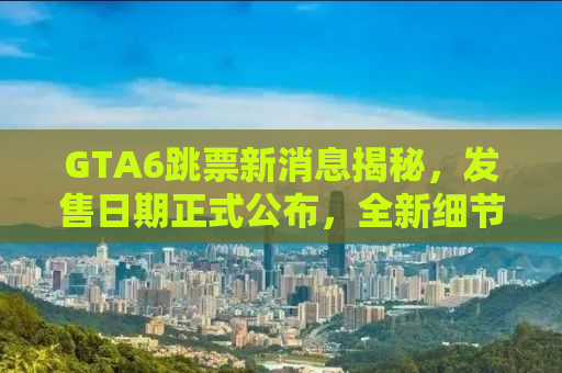 GTA6跳票新消息揭秘，发售日期正式公布，全新细节曝光！