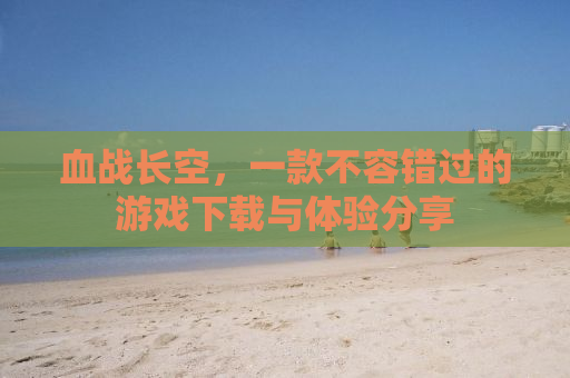 血战长空，一款不容错过的游戏下载与体验分享