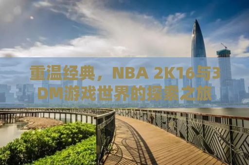 重温经典，NBA 2K16与3DM游戏世界的探索之旅