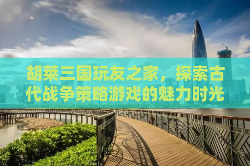 胡莱三国玩友之家，探索古代战争策略游戏的魅力时光