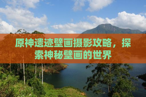 原神遗迹壁画摄影攻略，探索神秘壁画的世界