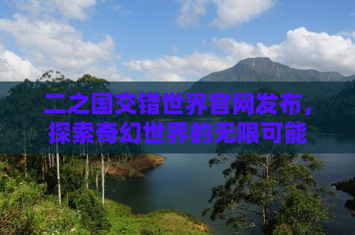 二之国交错世界官网发布，探索奇幻世界的无限可能