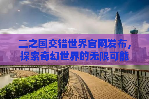 二之国交错世界官网发布，探索奇幻世界的无限可能
