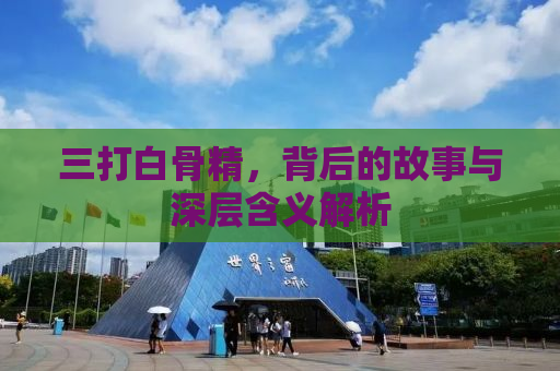 三打白骨精，背后的故事与深层含义解析