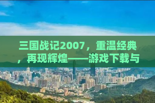 三国战记2007，重温经典，再现辉煌——游戏下载与体验分享