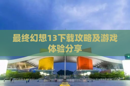 最终幻想13下载攻略及游戏体验分享