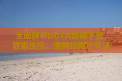 全面解析DOTA地图下载，获取途径、使用指南及常见问题解答