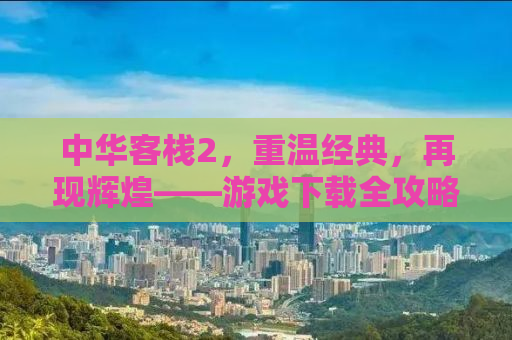 中华客栈2，重温经典，再现辉煌——游戏下载全攻略