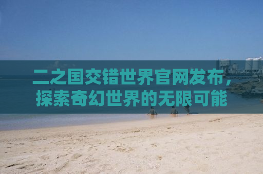 二之国交错世界官网发布，探索奇幻世界的无限可能